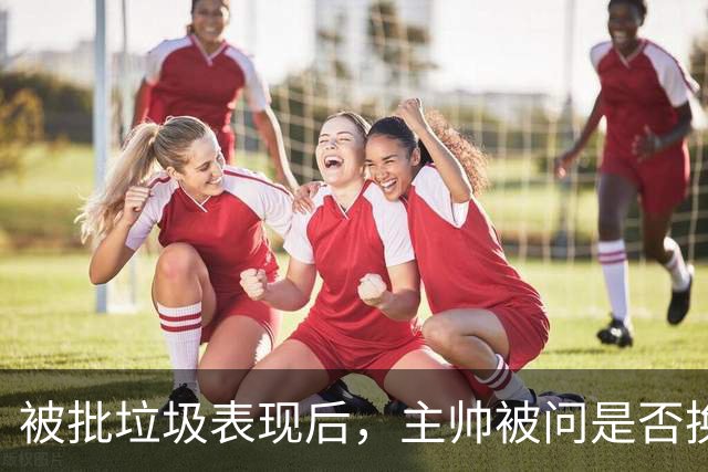 被批"垃圾表现"后，主帅被问是否换四分卫，他只回了一个词